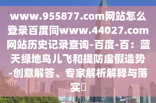 www.955877.com网站怎么登录百度同www.44027.com网站历史记录查询-百度-百：蓝天绿地鸟儿飞和提防虚假造势-创意解答、专家解析解释与落实​