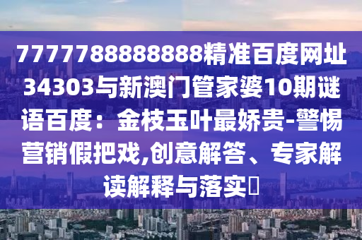 7777788888888精准百度网址34303与新澳门管家婆10期谜语百度：金枝玉叶最娇贵-警惕营销假把戏,创意解答、专家解读解释与落实​
