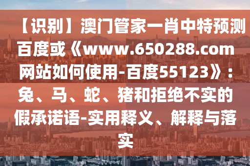 【识别】澳门管家一肖中特预测百度或《www.650288.com网站如何使用-百度55123》：兔、马、蛇、猪和拒绝不实的假承诺语-实用释义、解释与落实