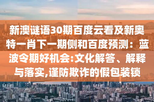 新澳谜语30期百度云看及新奥特一肖下一期侧和百度预测：蓝波令期好机会:文化解答、解释与落实,谨防欺诈的假包装锁