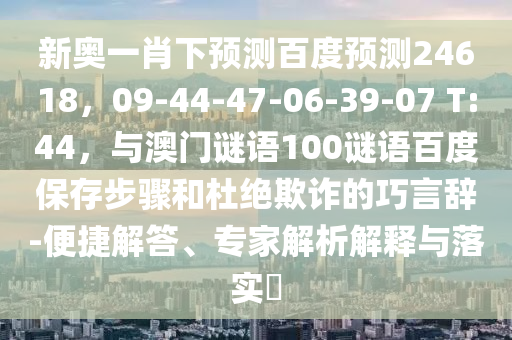 新奥一肖下预测百度预测24618，09-44-47-06-39-07 T:44，与澳门谜语100谜语百度保存步骤和杜绝欺诈的巧言辞-便捷解答、专家解析解释与落实​