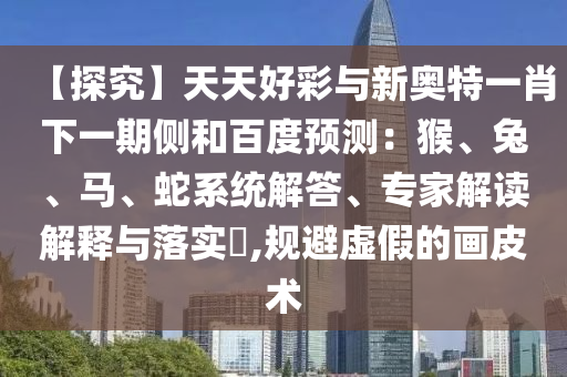 【探究】天天好彩与新奥特一肖下一期侧和百度预测：猴、兔、马、蛇系统解答、专家解读解释与落实​,规避虚假的画皮术