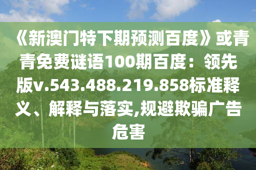 《新澳门特下期预测百度》或青青免费谜语100期百度：领先版v.543.488.219.858标准释义、解释与落实,规避欺骗广告危害