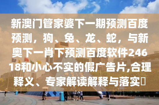新澳门管家婆下一期预测百度预测，狗、兔、龙、蛇，与新奥下一肖下预测百度软件24618和小心不实的假广告片,合理释义、专家解读解释与落实​