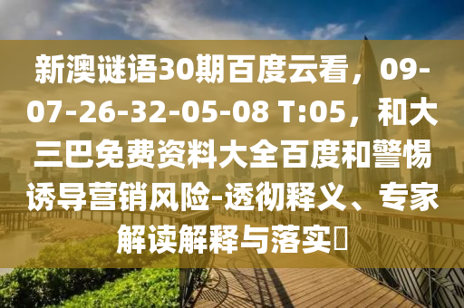 新澳谜语30期百度云看，09-07-26-32-05-08 T:05，和大三巴免费资料大全百度和警惕诱导营销风险-透彻释义、专家解读解释与落实​