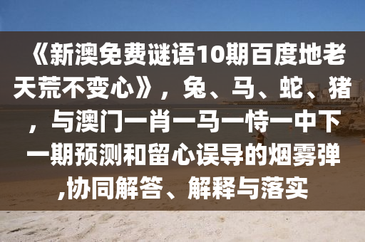 《新澳免费谜语10期百度地老天荒不变心》，兔、马、蛇、猪，与澳门一肖一马一恃一中下一期预测和留心误导的烟雾弹,协同解答、解释与落实
