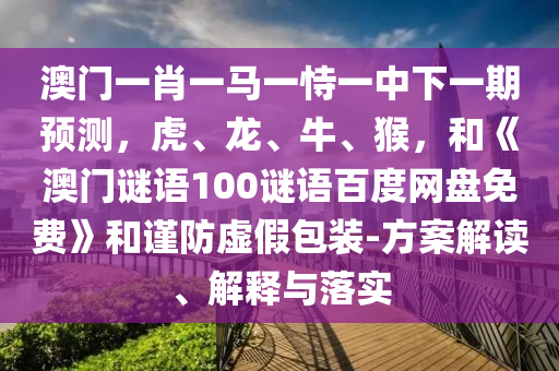 澳门一肖一马一恃一中下一期预测,虎、龙、牛、猴,和《澳门谜语100谜语百度网盘免费》和谨防虚假包装-方案解读、解释与落实
