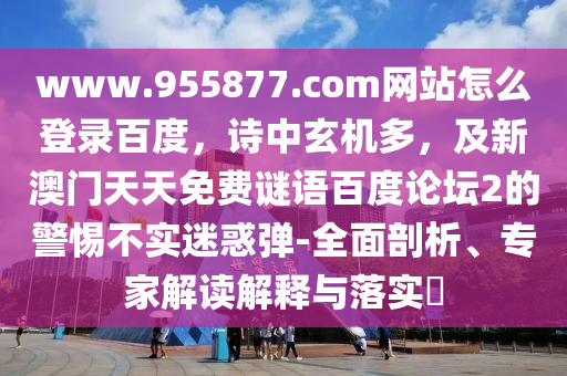 www.955877.com网站怎么登录百度,诗中玄机多,及新澳门天天免费谜语百度论坛2的警惕不实迷惑弹-全面剖析、专家解读解释与落实