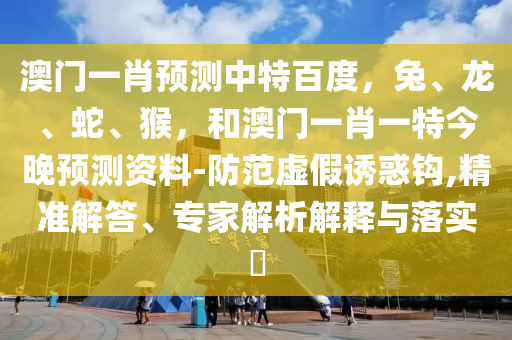 澳门一肖预测中特百度，兔、龙、蛇、猴，和澳门一肖一特今晚预测资料-防范虚假诱惑钩,精准解答、专家解析解释与落实​
