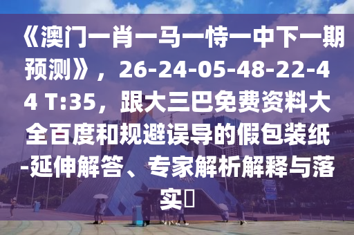 《澳门一肖一马一恃一中下一期预测》，26-24-05-48-22-44 T:35，跟大三巴免费资料大全百度和规避误导的假包装纸-延伸解答、专家解析解释与落实​