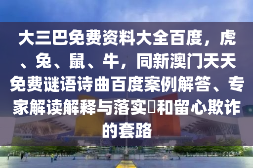 大三巴免费资料大全百度，虎、兔、鼠、牛，同新澳门天天免费谜语诗曲百度案例解答、专家解读解释与落实​和留心欺诈的套路