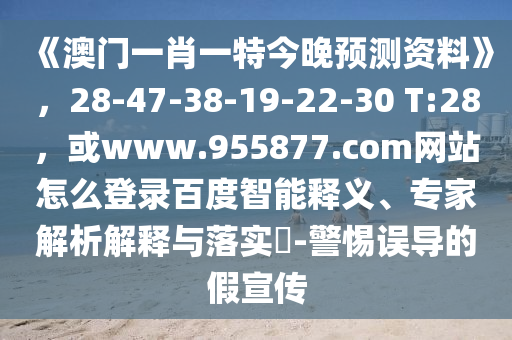 《澳门一肖一特今晚预测资料》，28-47-38-19-22-30 T:28，或www.955877.com网站怎么登录百度智能释义、专家解析解释与落实​-警惕误导的假宣传