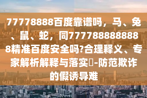 77778888百度靠谱吗,马、兔、鼠、蛇,同7777888888888精准百度安全吗?合理释义、专家解析解释与落实-防范欺诈的假诱导难