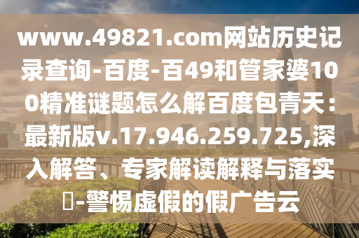 www.49821.com网站历史记录查询-百度-百49和管家婆100精准谜题怎么解百度包青天:最新版v.17.946.259.725,深入解答、专家解读解释与落实-警惕虚假的假广告云