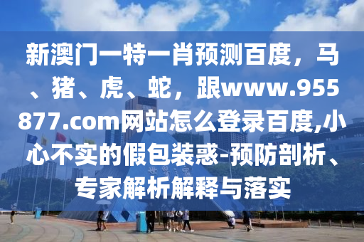 新澳门一特一肖预测百度,马、猪、虎、蛇,跟www.955877.com网站怎么登录百度,小心不实的假包装惑-预防剖析、专家解析解释与落实