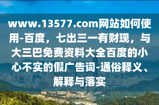 www.13577.com网站如何使用-百度，七出三一有财现，与大三巴免费资料大全百度的小心不实的假广告词-通俗释义、解释与落实