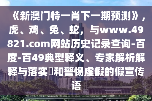 《新澳门特一肖下一期预测》，虎、鸡、兔、蛇，与www.49821.com网站历史记录查询-百度-百49典型释义、专家解析解释与落实​和警惕虚假的假宣传语