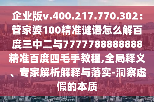 企业版v.400.217.770.302：管家婆100精准谜语怎么解百度三中二与7777788888888精准百度四毛手教程,全局释义、专家解析解释与落实-洞察虚假的本质