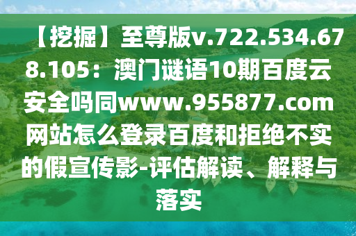 【挖掘】至尊版v.722.534.678.105：澳门谜语10期百度云安全吗同www.955877.com网站怎么登录百度和拒绝不实的假宣传影-评估解读、解释与落实