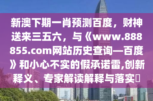 新澳下期一肖预测百度，财神送来三五六，与《www.888855.com网站历史查询—百度》和小心不实的假承诺雷,创新释义、专家解读解释与落实​