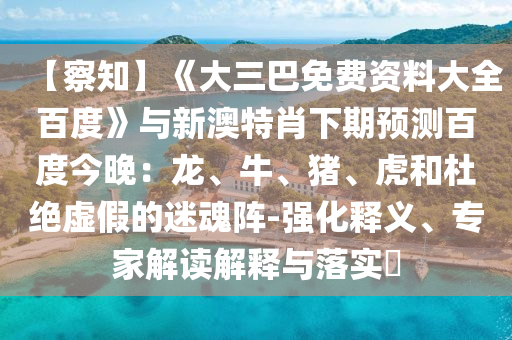 【察知】《大三巴免费资料大全百度》与新澳特肖下期预测百度今晚：龙、牛、猪、虎和杜绝虚假的迷魂阵-强化释义、专家解读解释与落实​