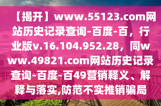 【揭开】www.55123.com网站历史记录查询-百度-百，行业版v.16.104.952.28，同www.49821.com网站历史记录查询-百度-百49营销释义、解释与落实,防范不实推销骗局