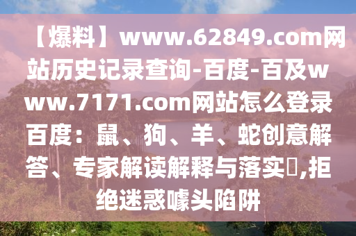 【爆料】www.62849.com网站历史记录查询-百度-百及www.7171.com网站怎么登录百度：鼠、狗、羊、蛇创意解答、专家解读解释与落实​,拒绝迷惑噱头陷阱