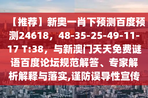 【推荐】新奥一肖下预测百度预测24618，48-35-25-49-11-17 T:38，与新澳门天天免费谜语百度论坛规范解答、专家解析解释与落实,谨防误导性宣传
