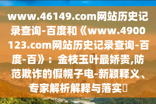 www.46149.com网站历史记录查询-百度和《www.4900123.com网站历史记录查询-百度-百》：金枝玉叶最娇贵,防范欺诈的假幌子电-新颖释义、专家解析解释与落实​