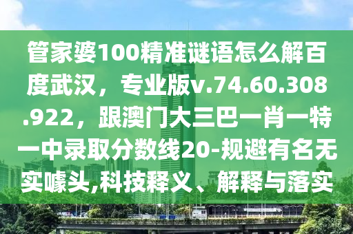 管家婆100精准谜语怎么解百度武汉，专业版v.74.60.308.922，跟澳门大三巴一肖一特一中录取分数线20-规避有名无实噱头,科技释义、解释与落实