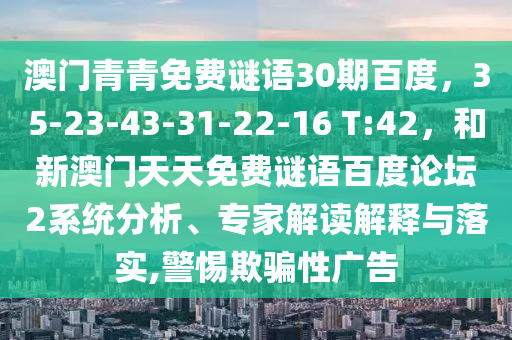 澳门青青免费谜语30期百度，35-23-43-31-22-16 T:42，和新澳门天天免费谜语百度论坛2系统分析、专家解读解释与落实,警惕欺骗性广告