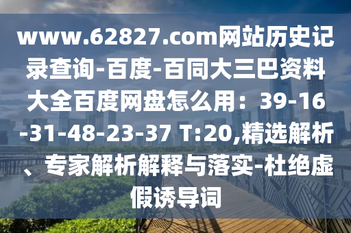 www.62827.com网站历史记录查询-百度-百同大三巴资料大全百度网盘怎么用：39-16-31-48-23-37 T:20,精选解析、专家解析解释与落实-杜绝虚假诱导词