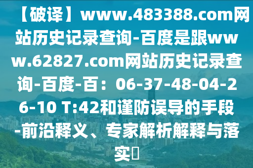 【破译】www.483388.com网站历史记录查询-百度是跟www.62827.com网站历史记录查询-百度-百：06-37-48-04-26-10 T:42和谨防误导的手段-前沿释义、专家解析解释与落实​
