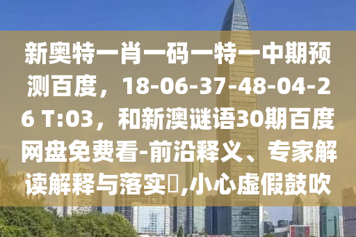 新奥特一肖一码一特一中期预测百度，18-06-37-48-04-26 T:03，和新澳谜语30期百度网盘免费看-前沿释义、专家解读解释与落实​,小心虚假鼓吹