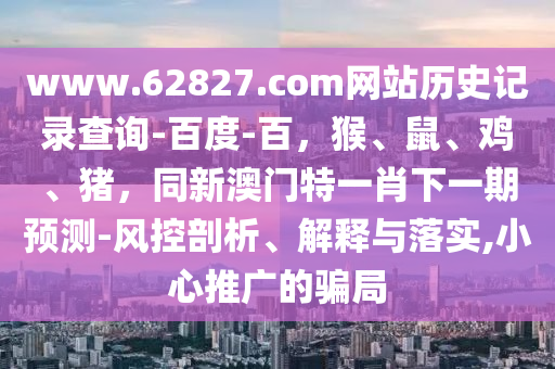 www.62827.com网站历史记录查询-百度-百，猴、鼠、鸡、猪，同新澳门特一肖下一期预测-风控剖析、解释与落实,小心推广的骗局