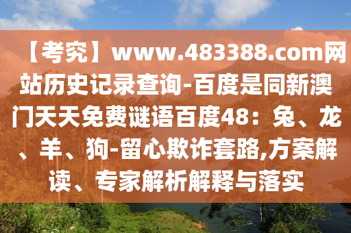 【考究】www.483388.com网站历史记录查询-百度是同新澳门天天免费谜语百度48：兔、龙、羊、狗-留心欺诈套路,方案解读、专家解析解释与落实