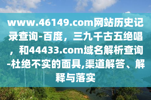 www.46149.com网站历史记录查询-百度，三九千古五绝唱，和44433.com域名解析查询-杜绝不实的面具,渠道解答、解释与落实