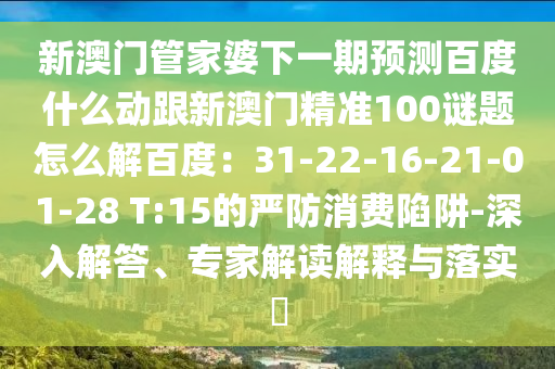 新澳门管家婆下一期预测百度什么动跟新澳门精准100谜题怎么解百度：31-22-16-21-01-28 T:15的严防消费陷阱-深入解答、专家解读解释与落实​