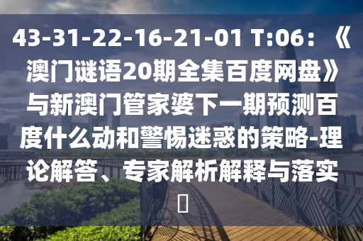 43-31-22-16-21-01 T:06:《澳门谜语20期全集百度网盘》与新澳门管家婆下一期预测百度什么动和警惕迷惑的策略-理论解答、专家解析解释与落实