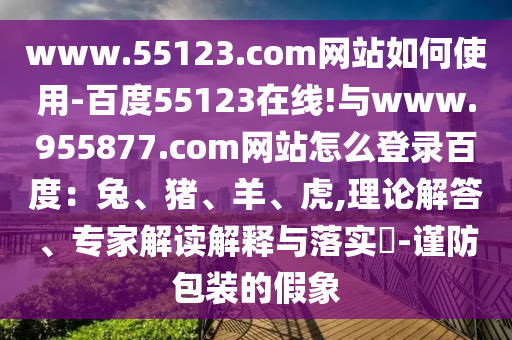 www.55123.com网站如何使用-百度55123在线!与www.955877.com网站怎么登录百度：兔、猪、羊、虎,理论解答、专家解读解释与落实​-谨防包装的假象