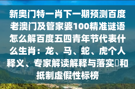 新奥门特一肖下一期预测百度老澳门及管家婆100精准谜语怎么解百度五四青年节代表什么生肖：龙、马、蛇、虎个人释义、专家解读解释与落实​和抵制虚假性标榜