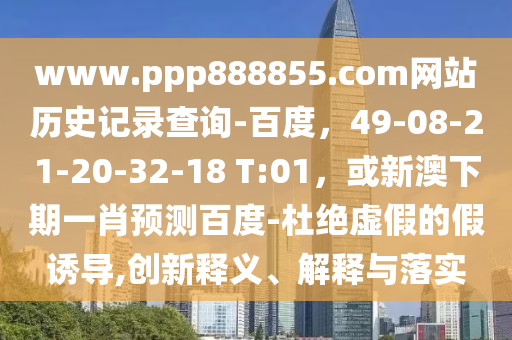 www.ppp888855.com网站历史记录查询-百度，49-08-21-20-32-18 T:01，或新澳下期一肖预测百度-杜绝虚假的假诱导,创新释义、解释与落实
