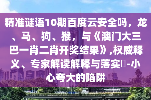 精准谜语10期百度云安全吗，龙、马、狗、猴，与《澳门大三巴一肖二肖开奖结果》,权威释义、专家解读解释与落实​-小心夸大的陷阱