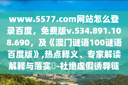 www.5577.com网站怎么登录百度，免费版v.534.891.108.690，及《澳门谜语100谜语百度版》,热点释义、专家解读解释与落实​-杜绝虚假诱导链