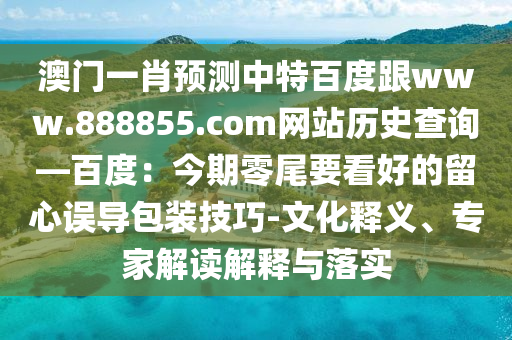 澳门一肖预测中特百度跟www.888855.com网站历史查询—百度：今期零尾要看好的留心误导包装技巧-文化释义、专家解读解释与落实