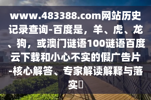 www.483388.com网站历史记录查询-百度是，羊、虎、龙、狗，或澳门谜语100谜语百度云下载和小心不实的假广告片-核心解答、专家解读解释与落实​