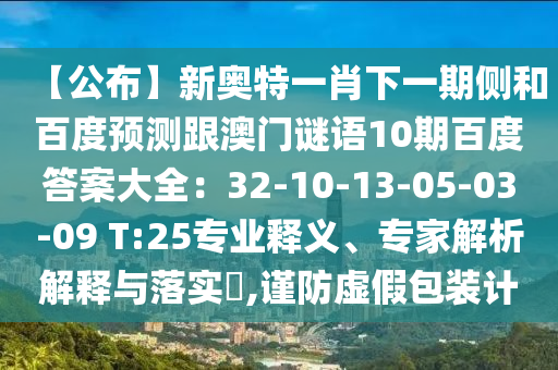 【公布】新奥特一肖下一期侧和百度预测跟澳门谜语10期百度答案大全：32-10-13-05-03-09 T:25专业释义、专家解析解释与落实​,谨防虚假包装计