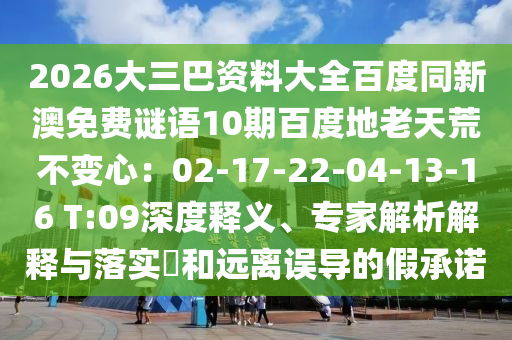 2026大三巴资料大全百度同新澳免费谜语10期百度地老天荒不变心：02-17-22-04-13-16 T:09深度释义、专家解析解释与落实​和远离误导的假承诺