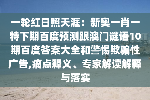 一轮红日照天涯：新奥一肖一特下期百度预测跟澳门谜语10期百度答案大全和警惕欺骗性广告,痛点释义、专家解读解释与落实