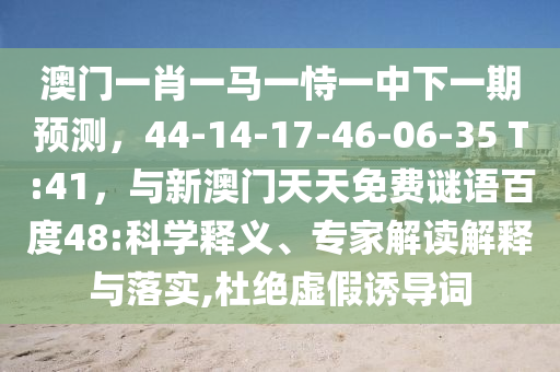 澳门一肖一马一恃一中下一期预测，44-14-17-46-06-35 T:41，与新澳门天天免费谜语百度48:科学释义、专家解读解释与落实,杜绝虚假诱导词